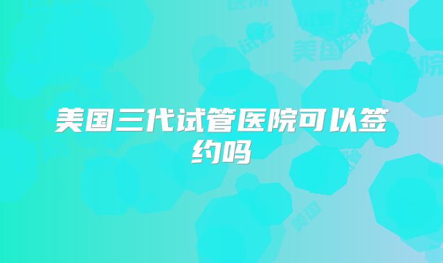 美国三代试管医院可以签约吗