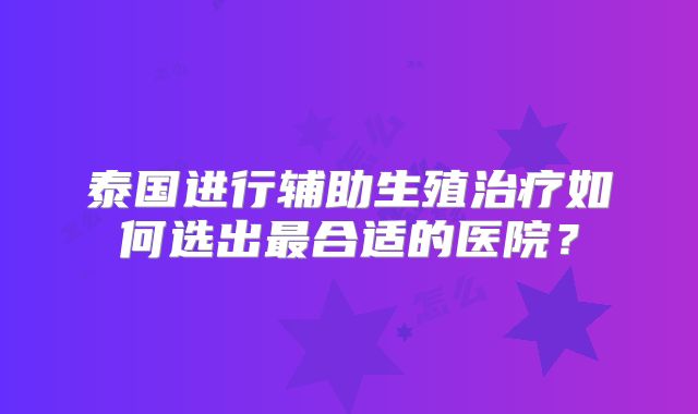 泰国进行辅助生殖治疗如何选出最合适的医院？