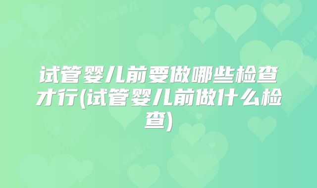 试管婴儿前要做哪些检查才行(试管婴儿前做什么检查)