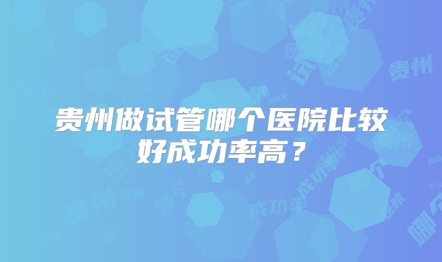 贵州做试管哪个医院比较好成功率高？