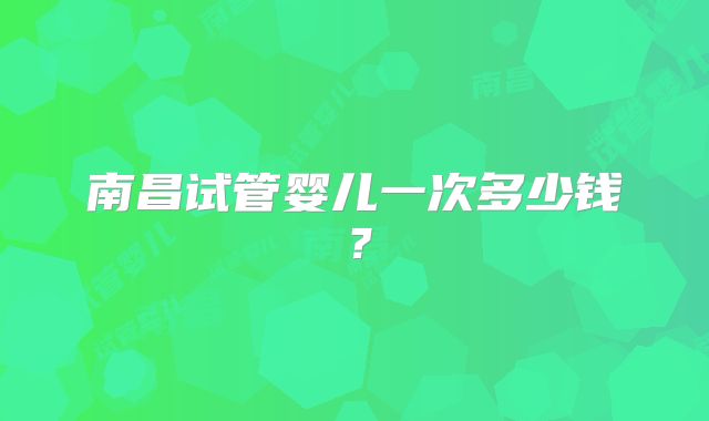 南昌试管婴儿一次多少钱？