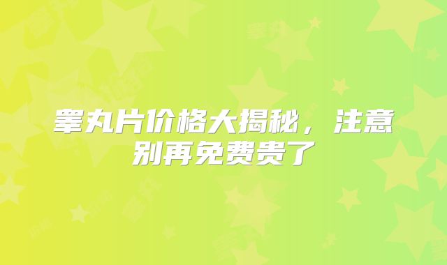 睾丸片价格大揭秘，注意别再免费贵了