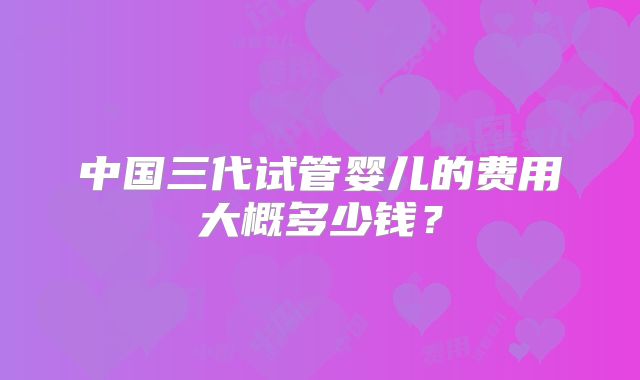 中国三代试管婴儿的费用大概多少钱?
