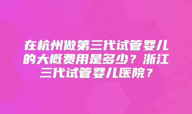 在杭州做第三代试管婴儿的大概费用是多少？浙江三代试管婴儿医院？