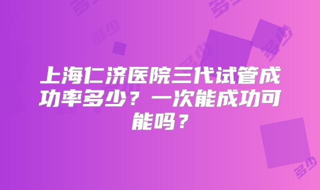 上海仁济医院三代试管成功率多少？一次能成功可能吗？