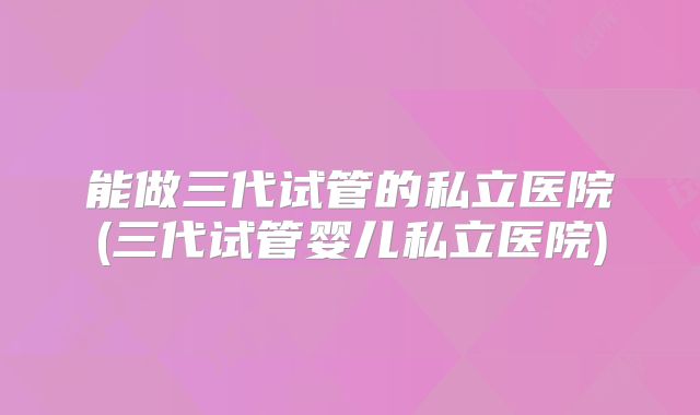 能做三代试管的私立医院(三代试管婴儿私立医院)