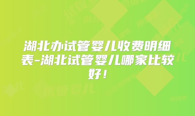 湖北办试管婴儿收费明细表-湖北试管婴儿哪家比较好！