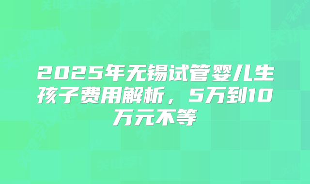 2025年无锡试管婴儿生孩子费用解析，5万到10万元不等