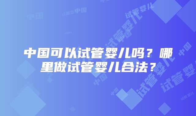 中国可以试管婴儿吗？哪里做试管婴儿合法？