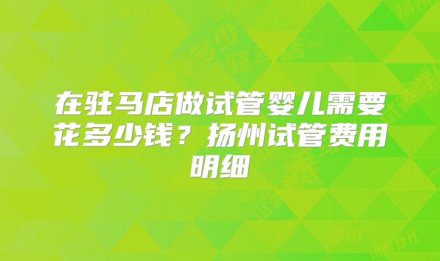 在驻马店做试管婴儿需要花多少钱?扬州试管费用明细