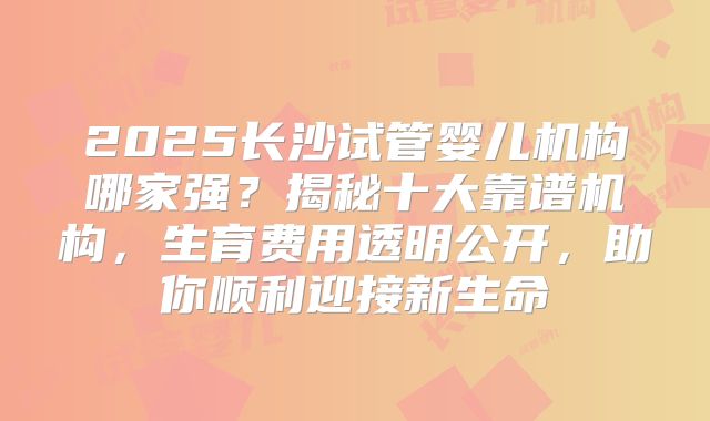 2025长沙试管婴儿机构哪家强？揭秘十大靠谱机构，生育费用透明公开，助你顺利迎接新生命
