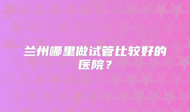兰州哪里做试管比较好的医院？