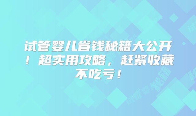 试管婴儿省钱秘籍大公开！超实用攻略，赶紧收藏不吃亏！