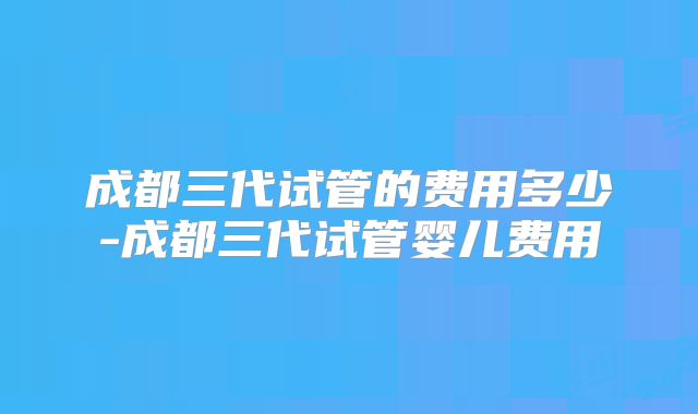 成都三代试管的费用多少-成都三代试管婴儿费用