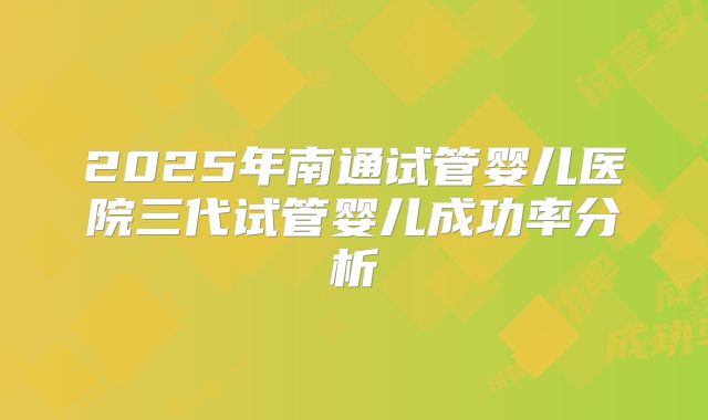2025年南通试管婴儿医院三代试管婴儿成功率分析