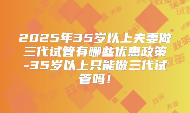 2025年35岁以上夫妻做三代试管有哪些优惠政策-35岁以上只能做三代试管吗！