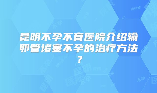 昆明不孕不育医院介绍输卵管堵塞不孕的治疗方法?