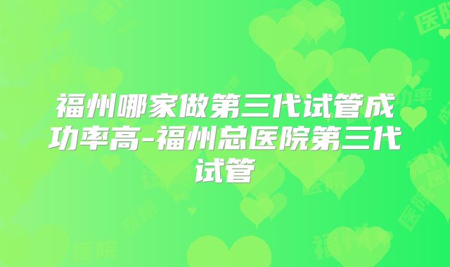福州哪家做第三代试管成功率高-福州总医院第三代试管