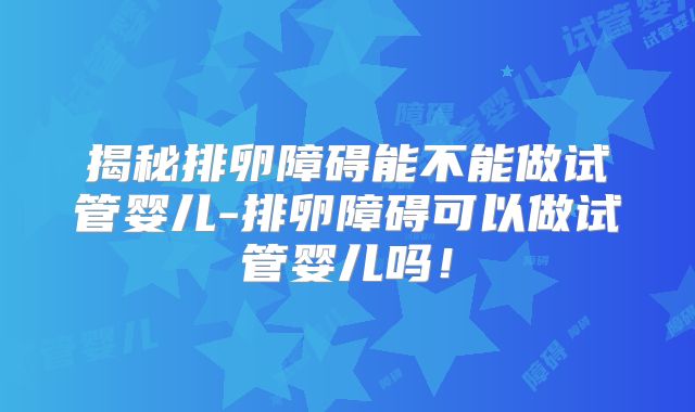 揭秘排卵障碍能不能做试管婴儿-排卵障碍可以做试管婴儿吗！