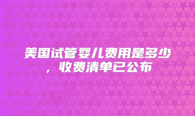 美国试管婴儿费用是多少,收费清单已公布