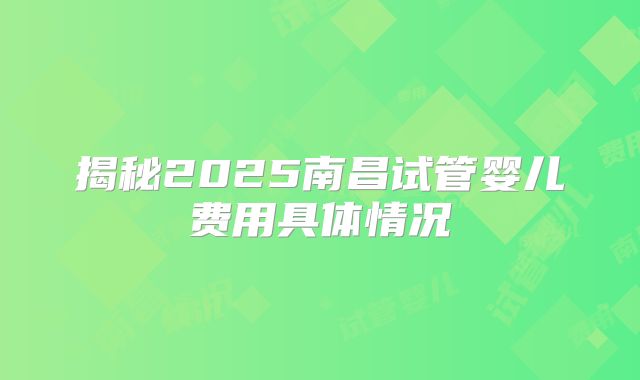 揭秘2025南昌试管婴儿费用具体情况