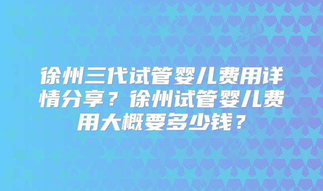 徐州三代试管婴儿费用详情分享？徐州试管婴儿费用大概要多少钱？