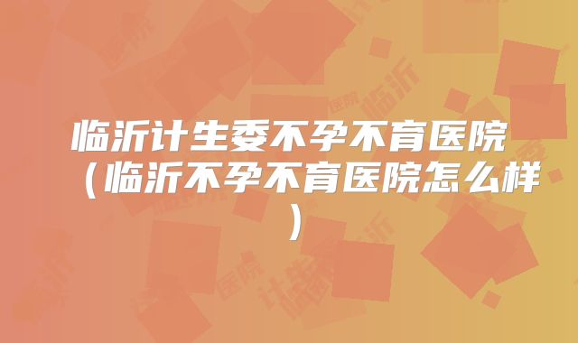 临沂计生委不孕不育医院（临沂不孕不育医院怎么样）