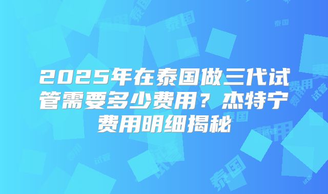 2025年在泰国做三代试管需要多少费用?杰特宁费用明细揭秘