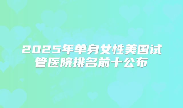 2025年单身女性美国试管医院排名前十公布