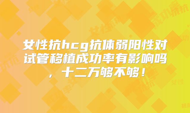 女性抗hcg抗体弱阳性对试管移植成功率有影响吗,十二万够不够!