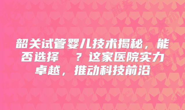 韶关试管婴儿技术揭秘,能否选择� ?这家医院实力卓越,推动科技前沿