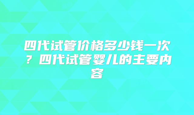 四代试管价格多少钱一次？四代试管婴儿的主要内容