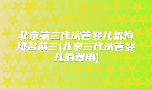 北京第三代试管婴儿机构排名前三(北京三代试管婴儿的费用)