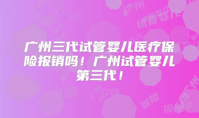 广州三代试管婴儿医疗保险报销吗！广州试管婴儿第三代！