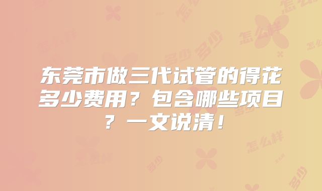 东莞市做三代试管的得花多少费用？包含哪些项目？一文说清！