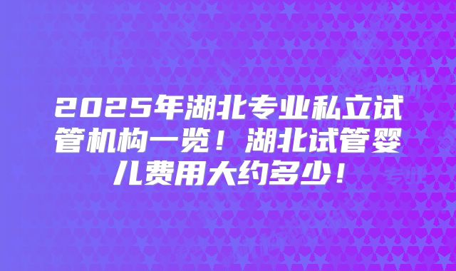2025年湖北专业私立试管机构一览！湖北试管婴儿费用大约多少！