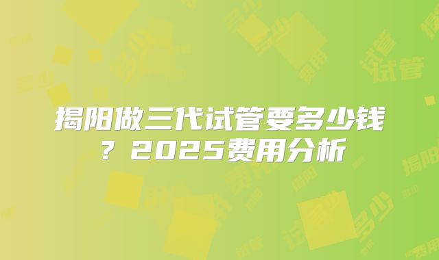 揭阳做三代试管要多少钱？2025费用分析