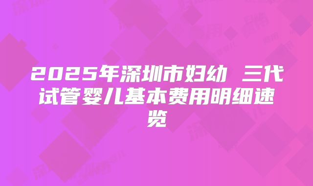 2025年深圳市妇幼 三代试管婴儿基本费用明细速览