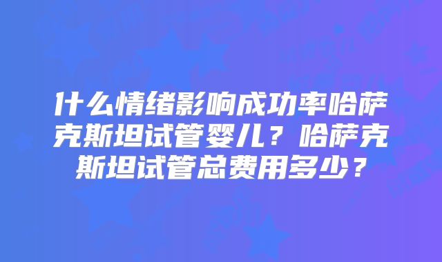 什么情绪影响成功率哈萨克斯坦试管婴儿？哈萨克斯坦试管总费用多少？