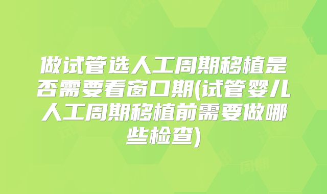 做试管选人工周期移植是否需要看窗口期(试管婴儿人工周期移植前需要做哪些检查)