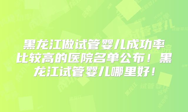 黑龙江做试管婴儿成功率比较高的医院名单公布！黑龙江试管婴儿哪里好！