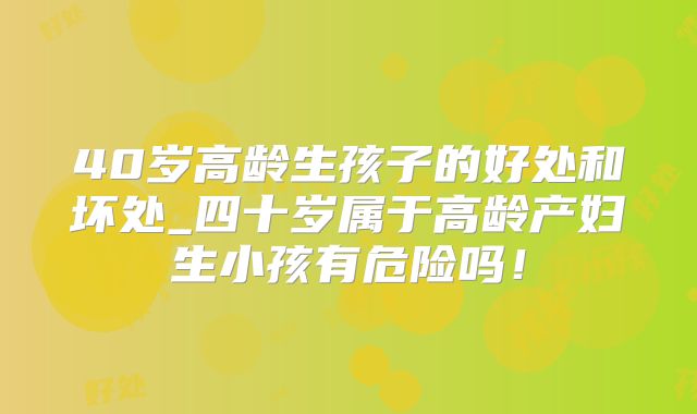 40岁高龄生孩子的好处和坏处_四十岁属于高龄产妇生小孩有危险吗！