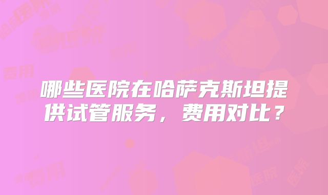 哪些医院在哈萨克斯坦提供试管服务，费用对比？