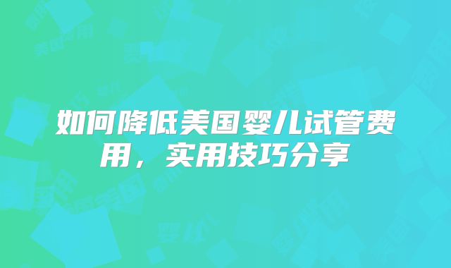 如何降低美国婴儿试管费用，实用技巧分享