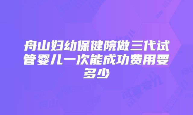 舟山妇幼保健院做三代试管婴儿一次能成功费用要多少
