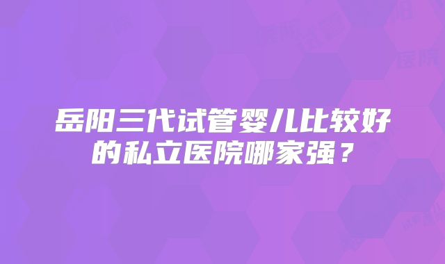 岳阳三代试管婴儿比较好的私立医院哪家强？