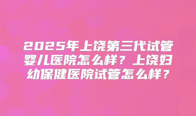 2025年上饶第三代试管婴儿医院怎么样？上饶妇幼保健医院试管怎么样？