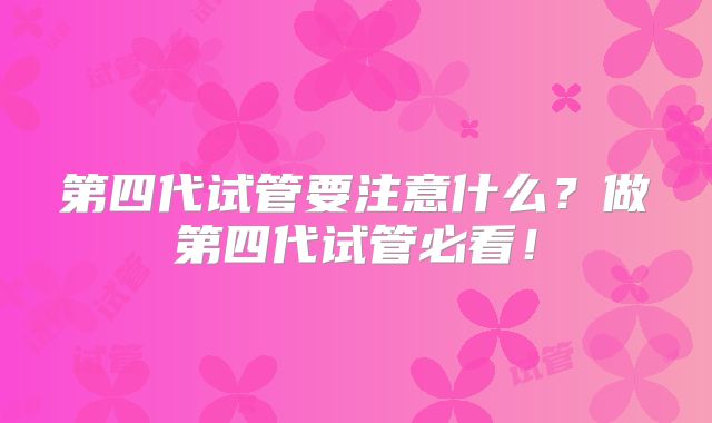 第四代试管要注意什么?做第四代试管必看!
