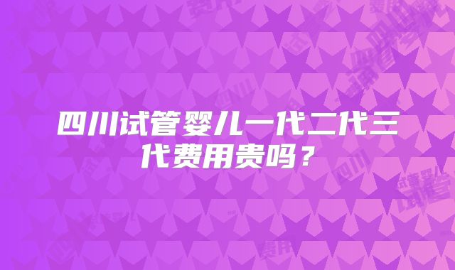 四川试管婴儿一代二代三代费用贵吗?