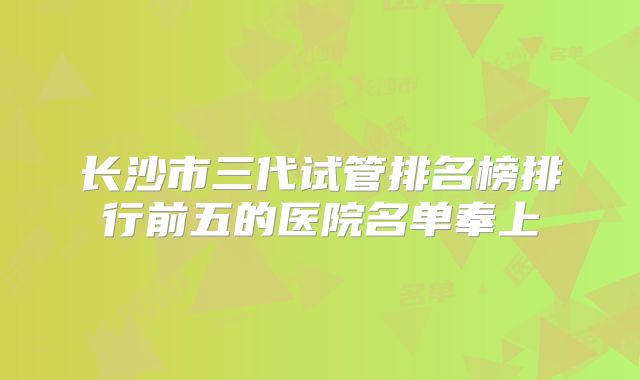 长沙市三代试管排名榜排行前五的医院名单奉上